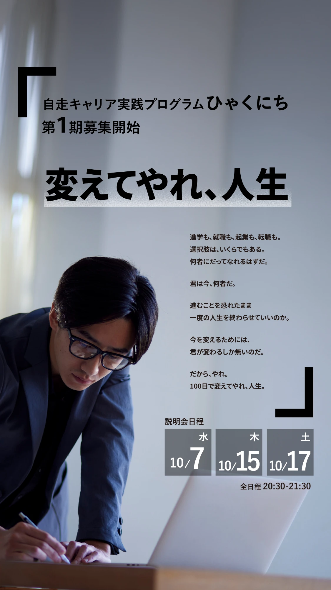 変えてやれ、人生。進学も、就職も、起業も、転職も。選択肢は、いくらでもある。何者にだってなれるはずだ。君は今、何者だ。進むことを恐れたまま一度の人生を終わらせていいのか。今を変えるためには、君が変わるしか無いのだ。だから、やれ。100日で変えてやれ、人生。